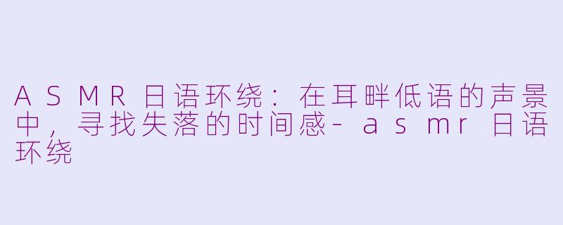 ASMR日语环绕:在耳畔低语的声景中,寻找失落的时间感-asmr日语环绕