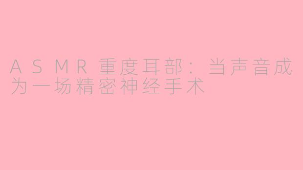 ASMR重度耳部：当声音成为一场精密神经手术