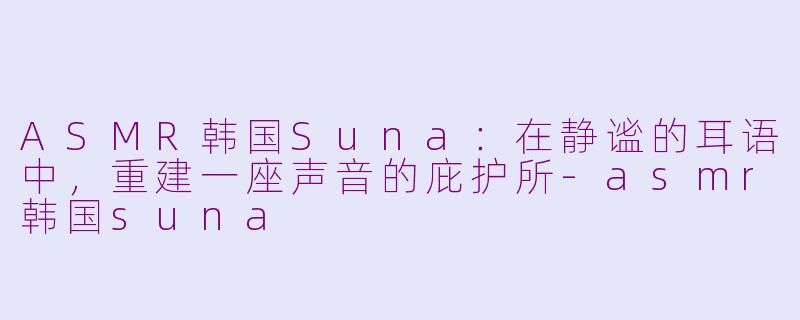 ASMR韩国Suna：在静谧的耳语中，重建一座声音的庇护所-asmr韩国suna