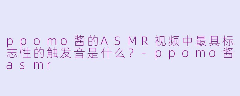 ppomo酱的ASMR视频中最具标志性的触发音是什么？-ppomo酱asmr