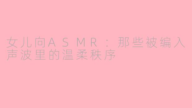 女儿向ASMR:那些被编入声波里的温柔秩序