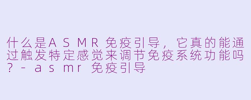 什么是ASMR免疫引导，它真的能通过触发特定感觉来调节免疫系统功能吗？-asmr免疫引导