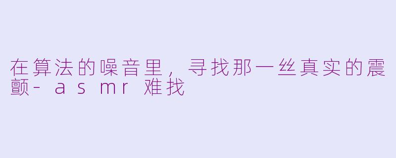 在算法的噪音里,寻找那一丝真实的震颤-asmr难找
