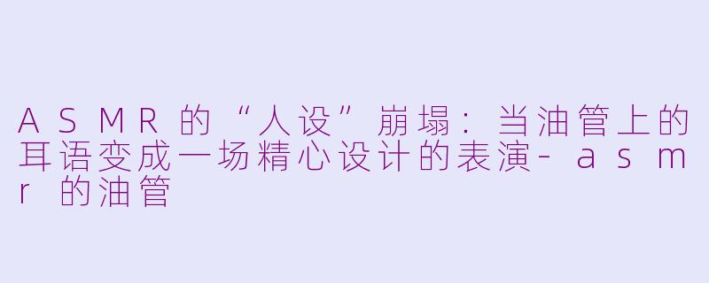 ASMR的“人设”崩塌：当油管上的耳语变成一场精心设计的表演-asmr的油管