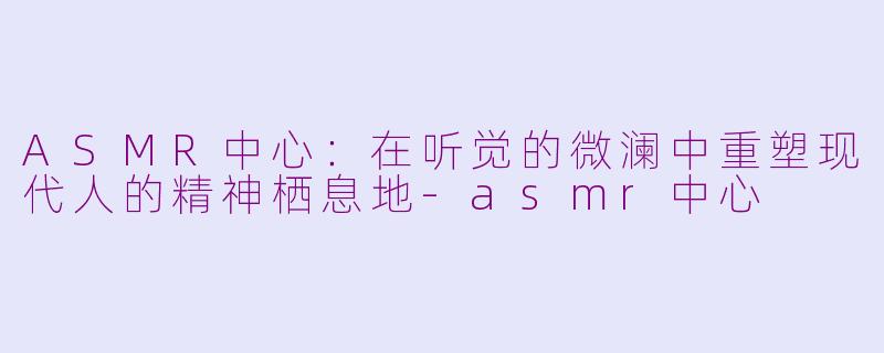 ASMR中心：在听觉的微澜中重塑现代人的精神栖息地-asmr中心