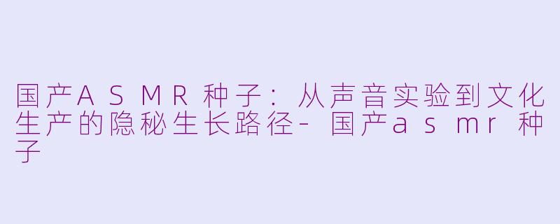 国产ASMR种子:从声音实验到文化生产的隐秘生长路径-国产asmr种子