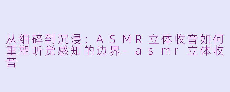 从细碎到沉浸：ASMR立体收音如何重塑听觉感知的边界-asmr立体收音