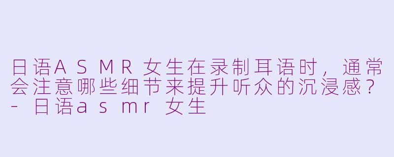日语ASMR女生在录制耳语时，通常会注意哪些细节来提升听众的沉浸感？-日语asmr女生
