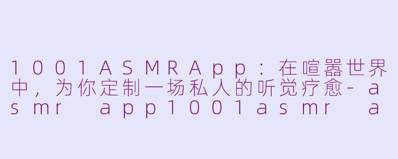 1001ASMRApp：在喧嚣世界中，为你定制一场私人的听觉疗愈-asmr app1001asmr app