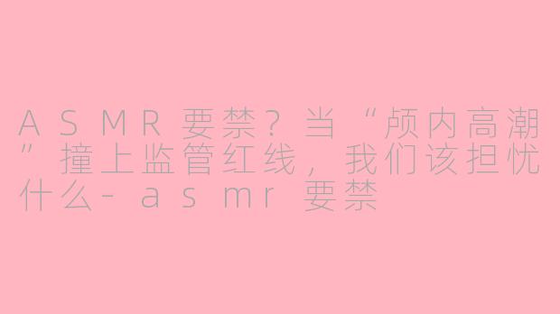 ASMR要禁？当“颅内高潮”撞上监管红线，我们该担忧什么-asmr要禁