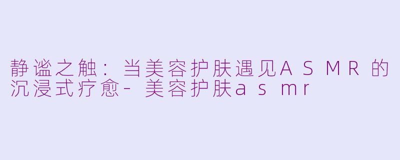 静谧之触：当美容护肤遇见ASMR的沉浸式疗愈