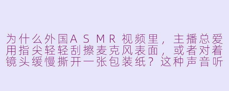 为什么外国ASMR视频里，主播总爱用指尖轻轻刮擦麦克风表面，或者对着镜头缓慢撕开一张包装纸？这种声音听起来很细碎，但很多人却说“放松到头皮发麻”，这背后有什么科学或心理原理吗？-放松asmr外国