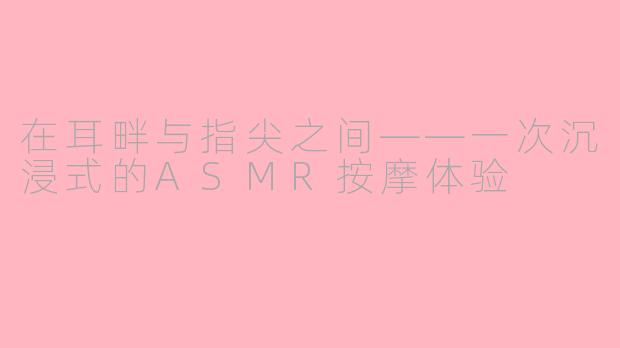 在耳畔与指尖之间——一次沉浸式的ASMR按摩体验