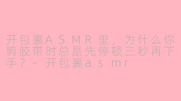开包裹ASMR里，为什么你剪胶带时总是先停顿三秒再下手？-开包裹asmr