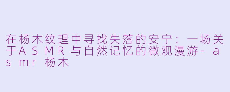 在杨木纹理中寻找失落的安宁：一场关于ASMR与自然记忆的微观漫游