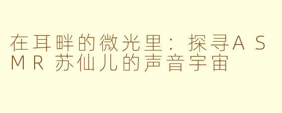 在耳畔的微光里：探寻ASMR苏仙儿的声音宇宙