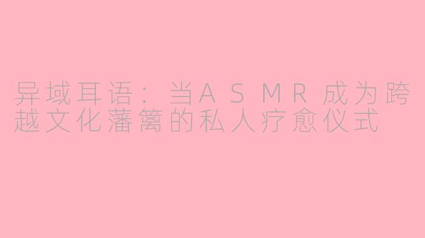 异域耳语：当ASMR成为跨越文化藩篱的私人疗愈仪式