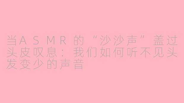 当ASMR的“沙沙声”盖过头皮叹息：我们如何听不见头发变少的声音