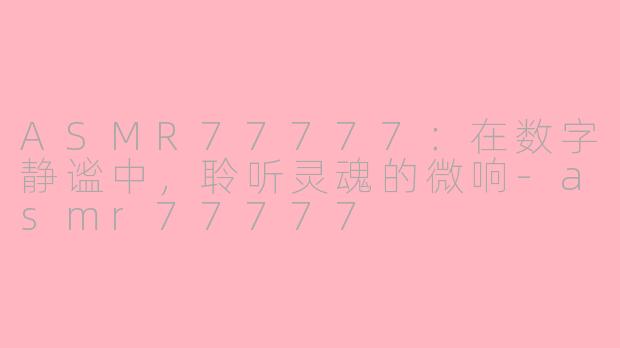 ASMR77777:在数字静谧中,聆听灵魂的微响-asmr77777