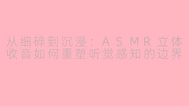 从细碎到沉浸：ASMR立体收音如何重塑听觉感知的边界