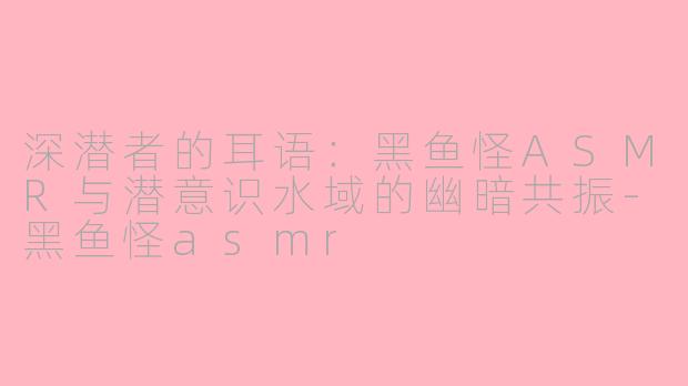 深潜者的耳语:黑鱼怪ASMR与潜意识水域的幽暗共振-黑鱼怪asmr