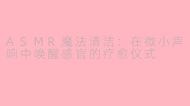 ASMR魔法清洁：在微小声响中唤醒感官的疗愈仪式