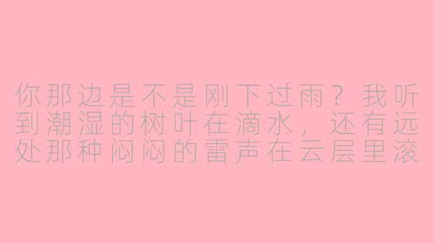 你那边是不是刚下过雨？我听到潮湿的树叶在滴水，还有远处那种闷闷的雷声在云层里滚。你说话声音可以再轻一点吗？我想把听筒贴紧耳朵，听你呼吸里带着的那点凉意。-asmr情景电话