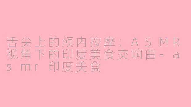 舌尖上的颅内按摩：ASMR视角下的印度美食交响曲-asmr印度美食