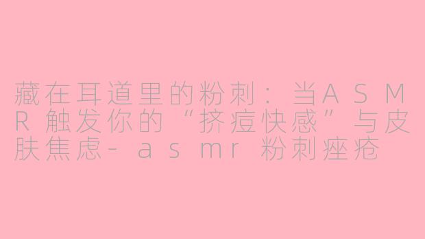 藏在耳道里的粉刺:当ASMR触发你的“挤痘快感”与皮肤焦虑-asmr粉刺痤疮