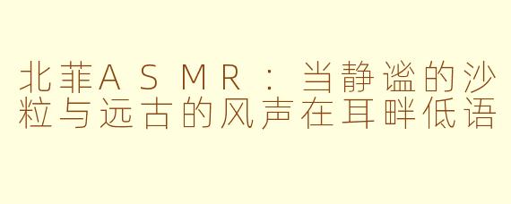 北菲ASMR：当静谧的沙粒与远古的风声在耳畔低语
