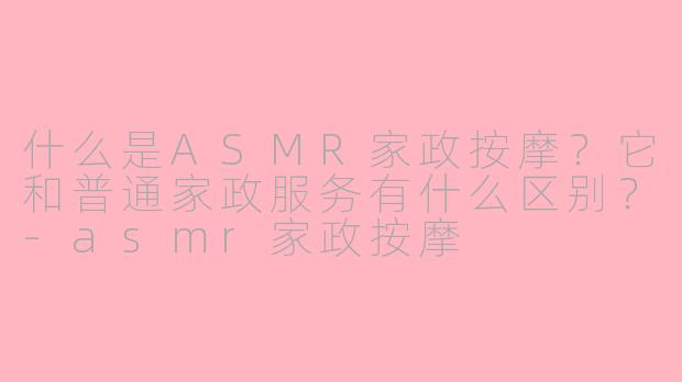 什么是ASMR家政按摩?它和普通家政服务有什么区别?-asmr家政按摩