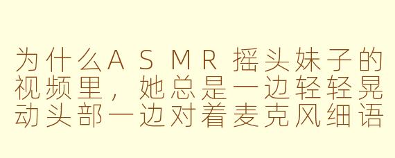为什么ASMR摇头妹子的视频里，她总是一边轻轻晃动头部一边对着麦克风细语，而且很少直视镜头？