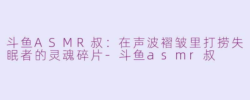 斗鱼ASMR叔:在声波褶皱里打捞失眠者的灵魂碎片-斗鱼asmr叔