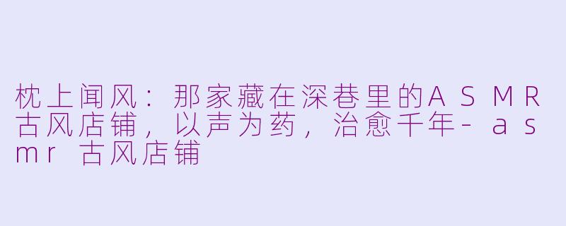 枕上闻风:那家藏在深巷里的ASMR古风店铺,以声为药,治愈千年-asmr古风店铺