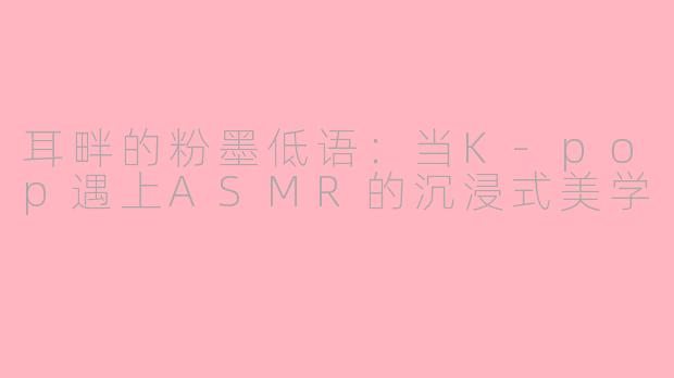 耳畔的粉墨低语：当K-pop遇上ASMR的沉浸式美学