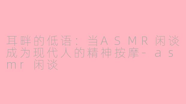 耳畔的低语:当ASMR闲谈成为现代人的精神按摩-asmr闲谈