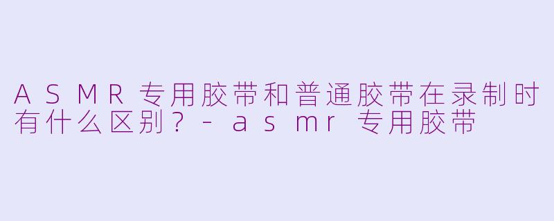 ASMR专用胶带和普通胶带在录制时有什么区别？-asmr专用胶带