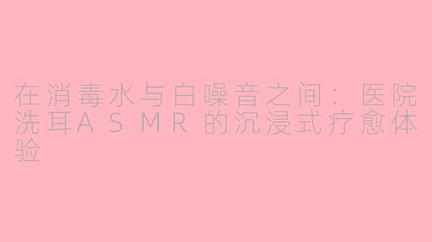在消毒水与白噪音之间:医院洗耳ASMR的沉浸式疗愈体验