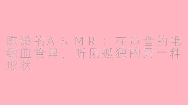 陈潇的ASMR：在声音的毛细血管里，听见孤独的另一种形状