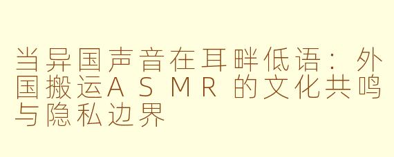 当异国声音在耳畔低语:外国搬运ASMR的文化共鸣与隐私边界