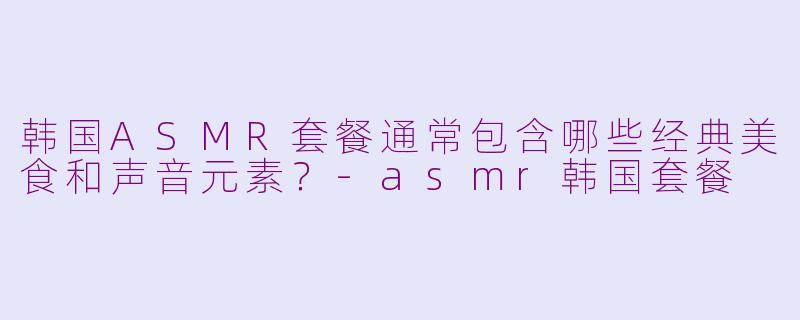 韩国ASMR套餐通常包含哪些经典美食和声音元素？-asmr韩国套餐