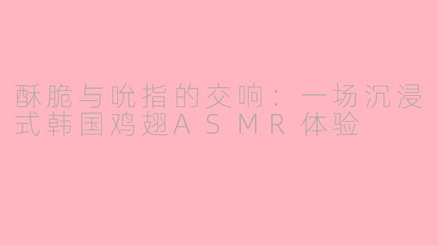 酥脆与吮指的交响：一场沉浸式韩国鸡翅ASMR体验
