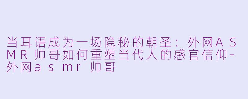当耳语成为一场隐秘的朝圣：外网ASMR帅哥如何重塑当代人的感官信仰-外网asmr帅哥
