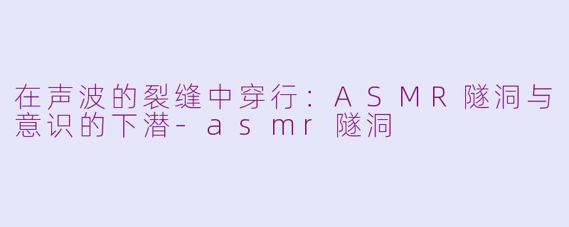 在声波的裂缝中穿行:ASMR隧洞与意识的下潜-asmr隧洞