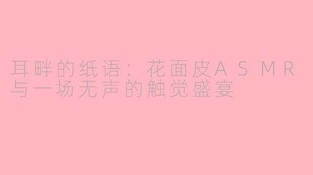 耳畔的纸语:花面皮ASMR与一场无声的触觉盛宴