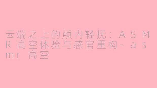 云端之上的颅内轻抚：ASMR高空体验与感官重构-asmr高空