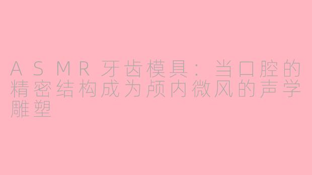 ASMR牙齿模具:当口腔的精密结构成为颅内微风的声学雕塑