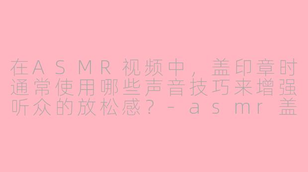 在ASMR视频中，盖印章时通常使用哪些声音技巧来增强听众的放松感？-asmr盖印章