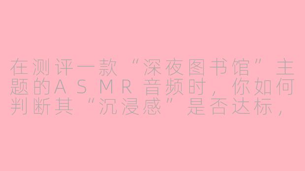 在测评一款“深夜图书馆”主题的ASMR音频时，你如何判断其“沉浸感”是否达标，而不是单纯觉得“声音很清晰”？-asmr沉浸测评