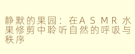 静默的果园:在ASMR水果修剪中聆听自然的呼吸与秩序